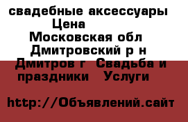  свадебные аксессуары › Цена ­ 1 000 - Московская обл., Дмитровский р-н, Дмитров г. Свадьба и праздники » Услуги   
